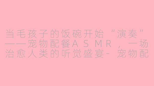 当毛孩子的饭碗开始“演奏”——宠物配餐ASMR，一场治愈人类的听觉盛宴-宠物配餐asmr