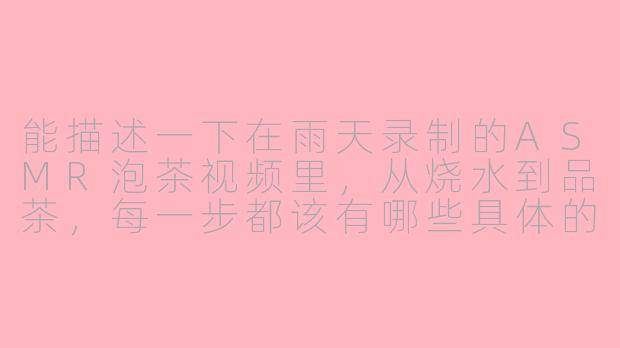 能描述一下在雨天录制的ASMR泡茶视频里,从烧水到品茶,每一步都该有哪些具体的声音细节和节奏吗?