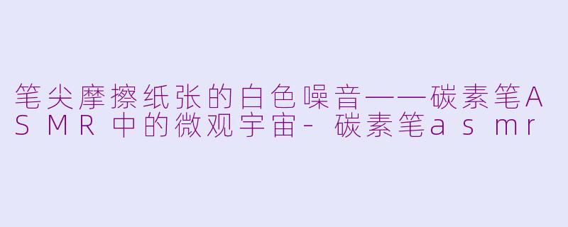笔尖摩擦纸张的白色噪音——碳素笔ASMR中的微观宇宙-碳素笔asmr