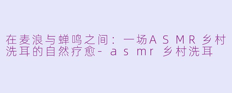 在麦浪与蝉鸣之间:一场ASMR乡村洗耳的自然疗愈-asmr乡村洗耳