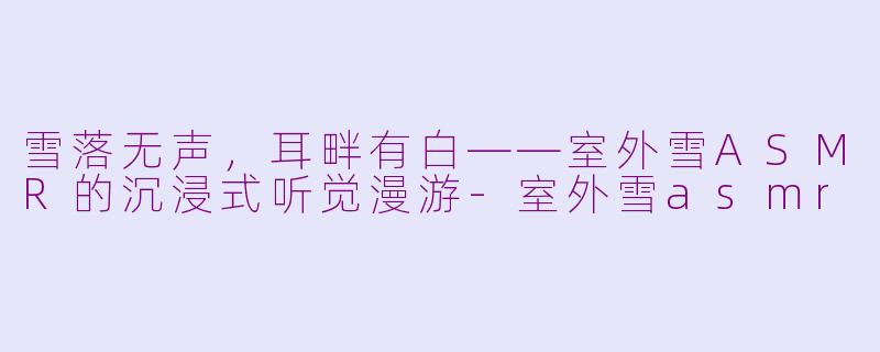 雪落无声,耳畔有白——室外雪ASMR的沉浸式听觉漫游-室外雪asmr
