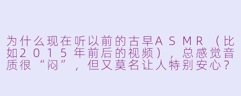 为什么现在听以前的古早ASMR（比如2015年前后的视频），总感觉音质很“闷”，但又莫名让人特别安心？-古早asmr