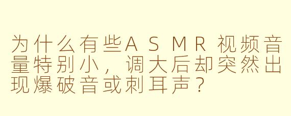 为什么有些ASMR视频音量特别小,调大后却突然出现爆破音或刺耳声?