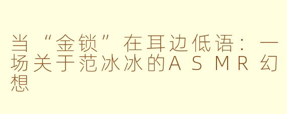 当“金锁”在耳边低语：一场关于范冰冰的ASMR幻想
