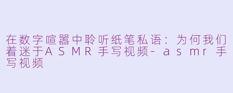 在数字喧嚣中聆听纸笔私语:为何我们着迷于ASMR手写视频-asmr手写视频