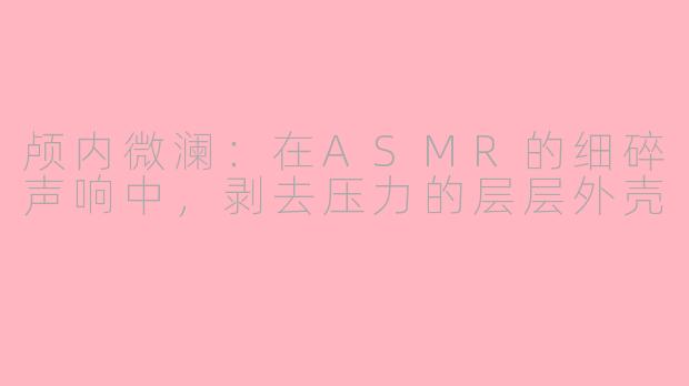 颅内微澜:在ASMR的细碎声响中,剥去压力的层层外壳
