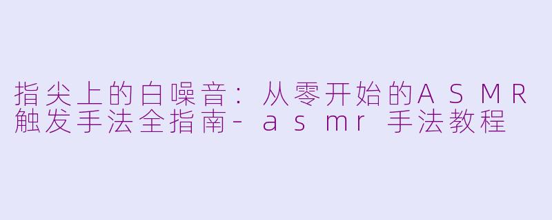 指尖上的白噪音:从零开始的ASMR触发手法全指南-asmr手法教程