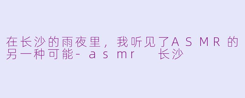 在长沙的雨夜里，我听见了ASMR的另一种可能-asmr 长沙