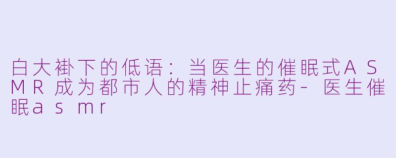 白大褂下的低语：当医生的催眠式ASMR成为都市人的精神止痛药-医生催眠asmr