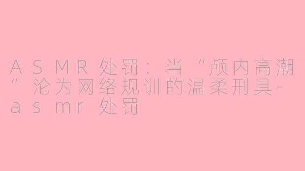 ASMR处罚:当“颅内高潮”沦为网络规训的温柔刑具-asmr处罚