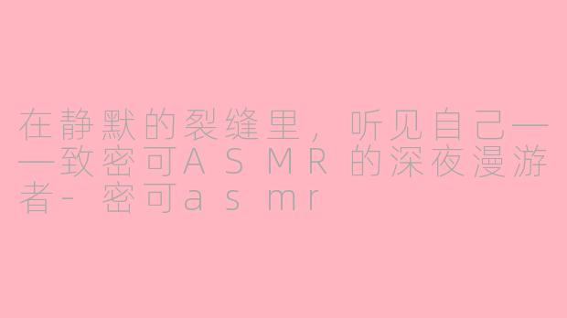 在静默的裂缝里，听见自己——致密可ASMR的深夜漫游者-密可asmr
