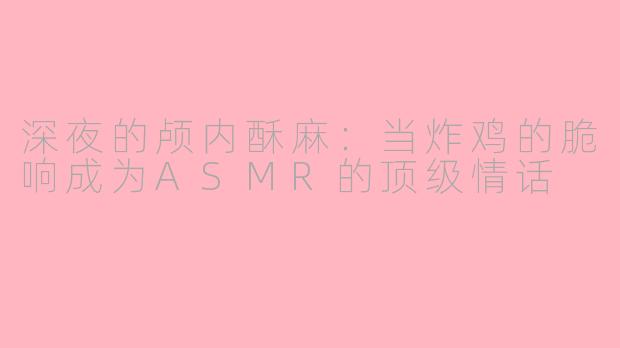 深夜的颅内酥麻:当炸鸡的脆响成为ASMR的顶级情话