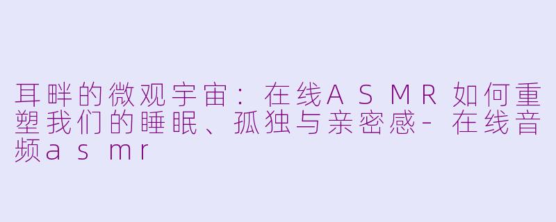 耳畔的微观宇宙:在线ASMR如何重塑我们的睡眠、孤独与亲密感-在线音频asmr