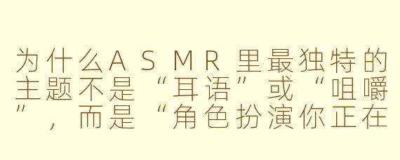 为什么ASMR里最独特的主题不是“耳语”或“咀嚼”,而是“角色扮演你正在被一个远古图书馆的活体目录册温柔地归档”?