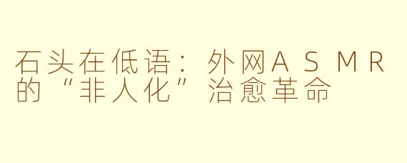 石头在低语:外网ASMR的“非人化”治愈革命