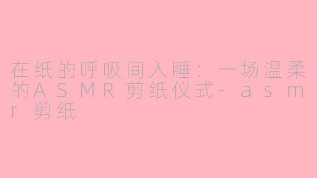 在纸的呼吸间入睡:一场温柔的ASMR剪纸仪式-asmr剪纸