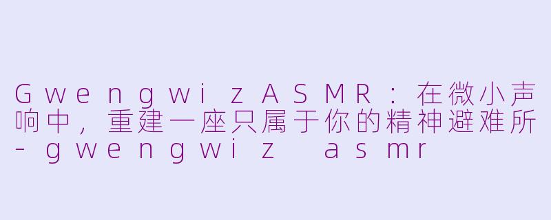 GwengwizASMR:在微小声响中,重建一座只属于你的精神避难所-gwengwiz asmr