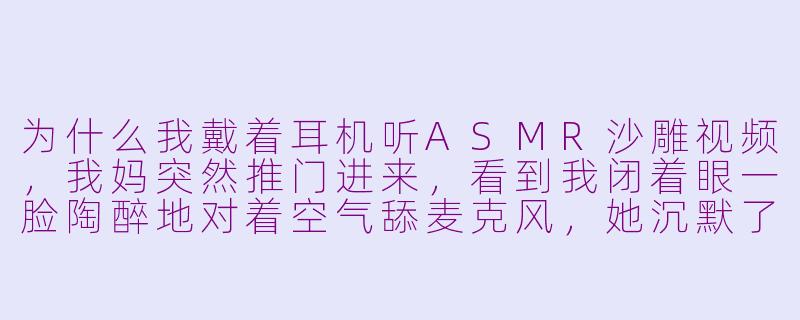 为什么我戴着耳机听ASMR沙雕视频，我妈突然推门进来，看到我闭着眼一脸陶醉地对着空气舔麦克风，她沉默了五秒后说“儿啊，妈给你约了心理医生”，我该怎么解释其实我只是在听“用海绵擦洗大白菜”的声音？-asmr沙雕