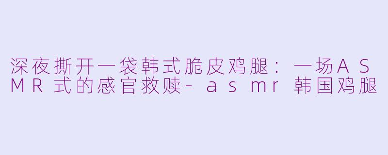 深夜撕开一袋韩式脆皮鸡腿:一场ASMR式的感官救赎-asmr韩国鸡腿