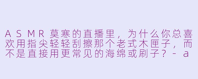 ASMR莫寒的直播里，为什么你总喜欢用指尖轻轻刮擦那个老式木匣子，而不是直接用更常见的海绵或刷子？-asmr莫寒