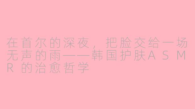 在首尔的深夜,把脸交给一场无声的雨——韩国护肤ASMR的治愈哲学