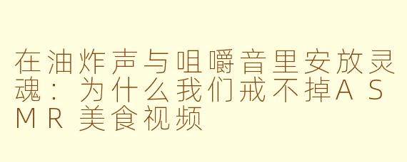 在油炸声与咀嚼音里安放灵魂：为什么我们戒不掉ASMR美食视频