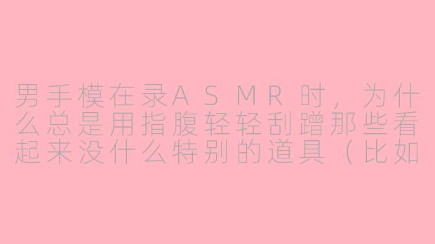 男手模在录ASMR时，为什么总是用指腹轻轻刮蹭那些看起来没什么特别的道具（比如一块木头或一个玻璃杯），而且全程不说话，这到底在听什么？