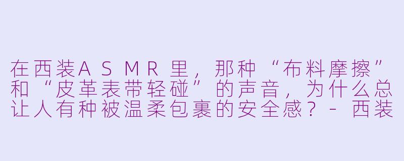 在西装ASMR里,那种“布料摩擦”和“皮革表带轻碰”的声音,为什么总让人有种被温柔包裹的安全感?-西装asmr