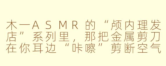 木一ASMR的“颅内理发店”系列里,那把金属剪刀在你耳边“咔嚓”剪断空气的声音,为什么听起来比真实理发店的剪刀声更“酥麻”,甚至有人听完会起鸡皮疙瘩?