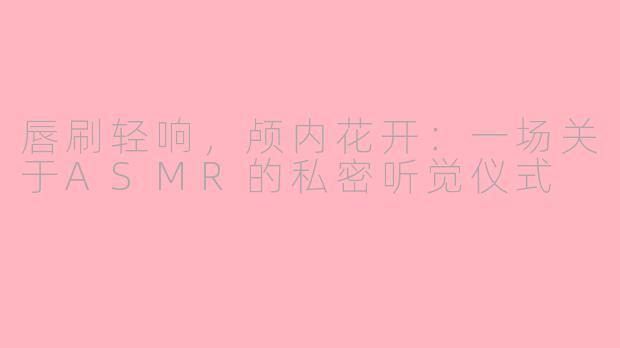 唇刷轻响，颅内花开：一场关于ASMR的私密听觉仪式