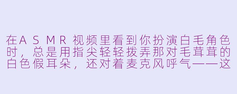 在ASMR视频里看到你扮演白毛角色时,总是用指尖轻轻拨弄那对毛茸茸的白色假耳朵,还对着麦克风呼气——这种“非人感”的触发音设计,是提前设计好的脚本,还是即兴发挥的?-asmr cos 白毛