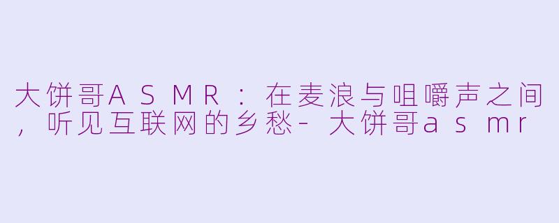 大饼哥ASMR:在麦浪与咀嚼声之间,听见互联网的乡愁-大饼哥asmr