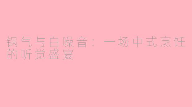 锅气与白噪音:一场中式烹饪的听觉盛宴