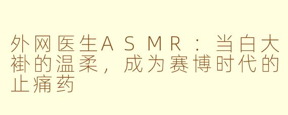 外网医生ASMR:当白大褂的温柔,成为赛博时代的止痛药
