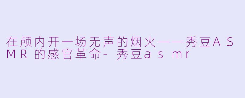 在颅内开一场无声的烟火——秀豆ASMR的感官革命-秀豆asmr