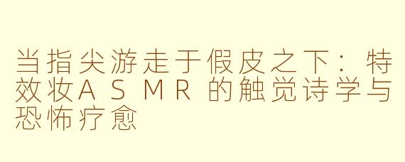 当指尖游走于假皮之下:特效妆ASMR的触觉诗学与恐怖疗愈