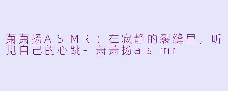 萧萧扬ASMR:在寂静的裂缝里,听见自己的心跳-萧萧扬asmr