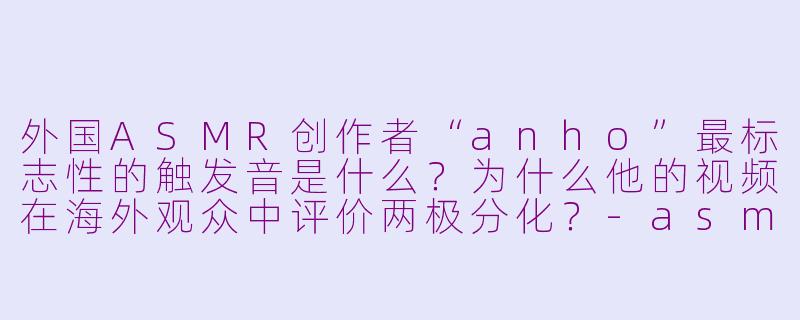外国ASMR创作者“anho”最标志性的触发音是什么?为什么他的视频在海外观众中评价两极分化?-asmr外国anho