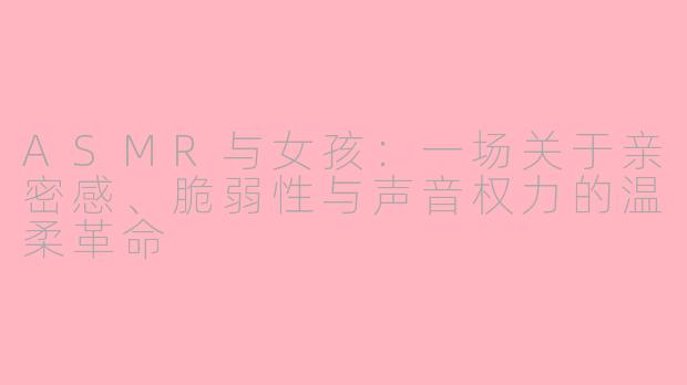 ASMR与女孩：一场关于亲密感、脆弱性与声音权力的温柔革命
