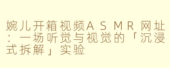 婉儿开箱视频ASMR网址:一场听觉与视觉的「沉浸式拆解」实验