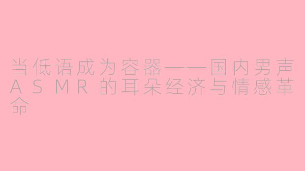 当低语成为容器——国内男声ASMR的耳朵经济与情感革命