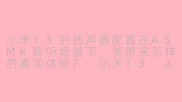 小米13的扬声器配置在ASMR聆听场景下,能带来怎样的真实体验?-小米13 asmr