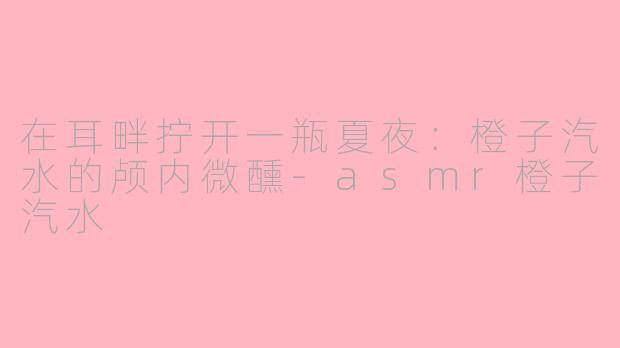 在耳畔拧开一瓶夏夜:橙子汽水的颅内微醺-asmr橙子汽水