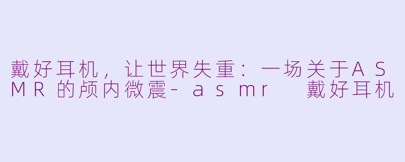戴好耳机,让世界失重:一场关于ASMR的颅内微震-asmr 戴好耳机