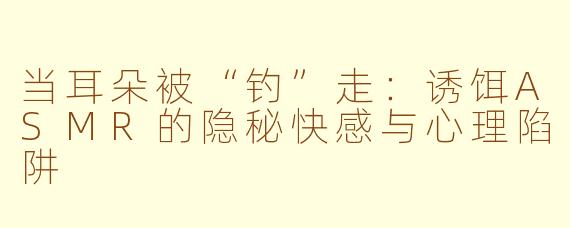 当耳朵被“钓”走:诱饵ASMR的隐秘快感与心理陷阱