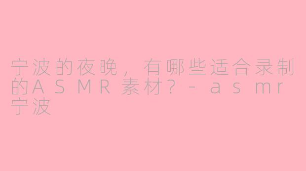 宁波的夜晚,有哪些适合录制的ASMR素材?-asmr宁波