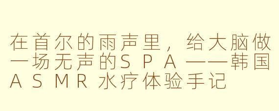 在首尔的雨声里,给大脑做一场无声的SPA——韩国ASMR水疗体验手记