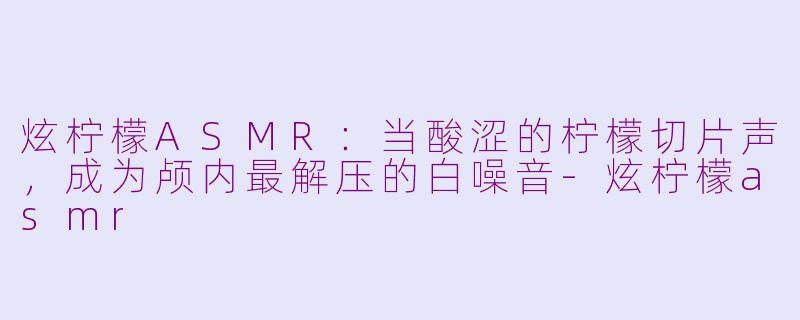 炫柠檬ASMR:当酸涩的柠檬切片声,成为颅内最解压的白噪音-炫柠檬asmr