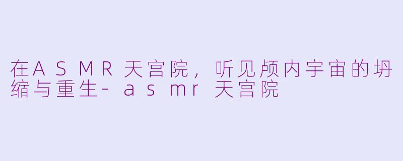 在ASMR天宫院，听见颅内宇宙的坍缩与重生-asmr天宫院