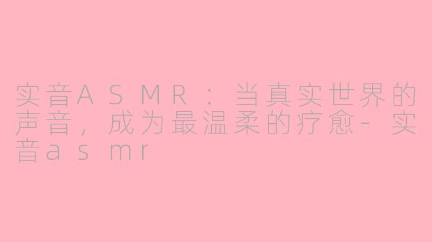 实音ASMR:当真实世界的声音,成为最温柔的疗愈-实音asmr